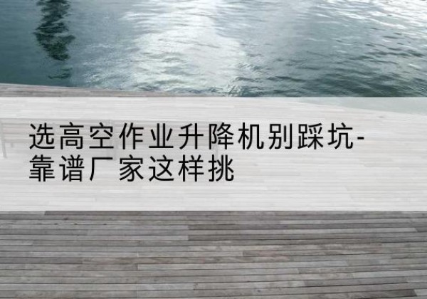 郊区剪叉式升降机厂家-选高空作业升降机别踩坑-靠谱厂家这样挑